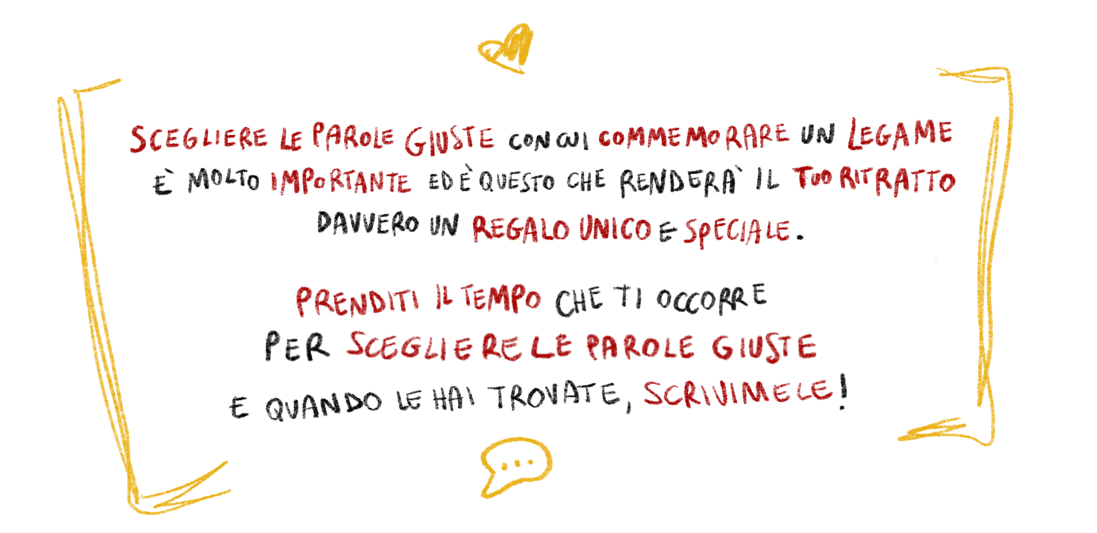 Scegliere le parole giuste con cui commemorare un legame è molto importante ed è questo che renderà il tuo ritratto davvero un regalo unico e speciale. Prenditi il tempo che ti occorre per scegliere le parole giuste e quando le hai trovate, scrivimele!