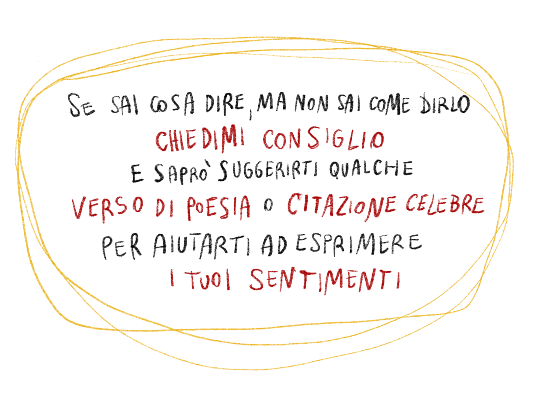 Se sai cosa dire, ma non sai come dirlo, chiedimi consiglio e saprò suggerirti qualche verso di poesia o citazione famosa per aiutarti ad esprimere i tuoi sentimenti.